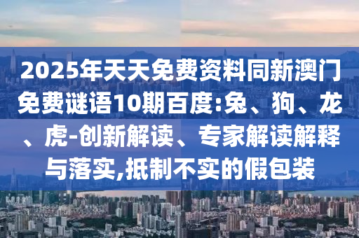 2025年天天免费资料同新澳门免费谜语10期百度:兔、狗、龙、虎-创新解读、专家解读解释与落实,抵制不实的假包装