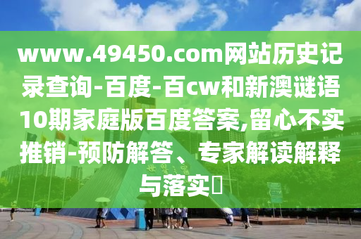 www.49450.com网站历史记录查询-百度-百cw和新澳谜语10期家庭版百度答案,留心不实推销-预防解答、专家解读解释与落实​