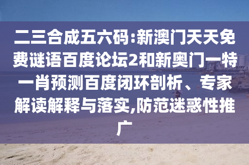 二三合成五六码:新澳门天天免费谜语百度论坛2和新奥门一特一肖预测百度闭环剖析、专家解读解释与落实,防范迷惑性推广