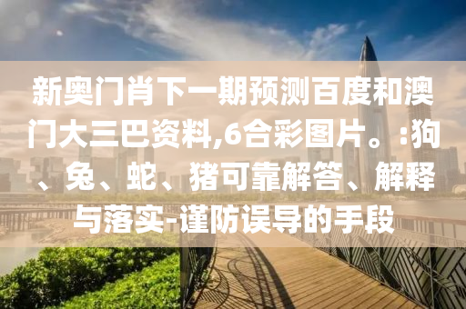 新奥门肖下一期预测百度和澳门大三巴资料,6合彩图片。:狗、兔、蛇、猪可靠解答、解释与落实-谨防误导的手段