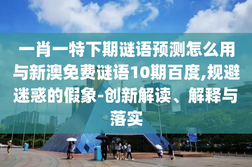 一肖一特下期谜语预测怎么用与新澳免费谜语10期百度,规避迷惑的假象-创新解读、解释与落实