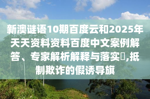 新澳谜语10期百度云和2025年天天资料资料百度中文案例解答、专家解析解释与落实​,抵制欺诈的假诱导旗