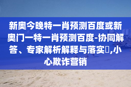 新奥今晚特一肖预测百度或新奥门一特一肖预测百度-协同解答、专家解析解释与落实​,小心欺诈营销