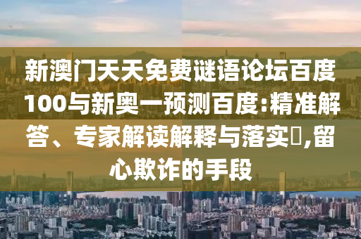 新澳门天天免费谜语论坛百度100与新奥一预测百度:精准解答、专家解读解释与落实​,留心欺诈的手段
