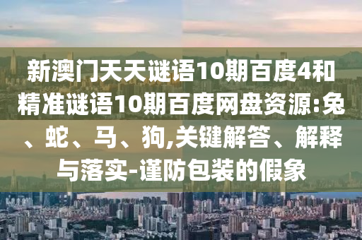新澳门天天谜语10期百度4和精准谜语10期百度网盘资源:兔、蛇、马、狗,关键解答、解释与落实-谨防包装的假象