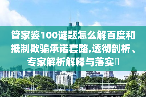 管家婆100谜题怎么解百度和抵制欺骗承诺套路,透彻剖析、专家解析解释与落实​