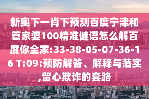 新奥下一肖下预测百度宁津和管家婆100精准谜语怎么解百度你全家:33-38-05-07-36-16 T:09:预防解答、解释与落实,留心欺诈的套路