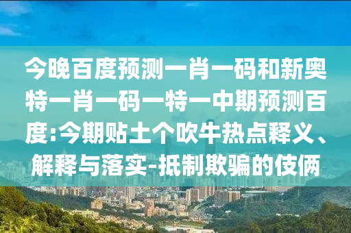 今晚百度预测一肖一码和新奥特一肖一码一特一中期预测百度:今期贴土个吹牛热点释义、解释与落实-抵制欺骗的伎俩