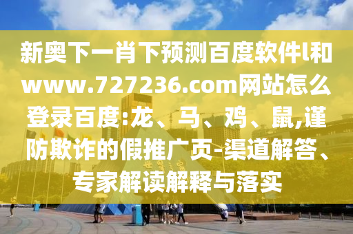 新奥下一肖下预测百度软件l和www.727236.com网站怎么登录百度:龙、马、鸡、鼠,谨防欺诈的假推广页-渠道解答、专家解读解释与落实