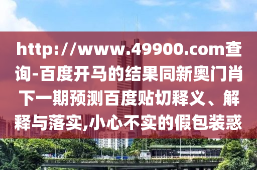 http://www.49900.com查询-百度开马的结果同新奥门肖下一期预测百度贴切释义、解释与落实,小心不实的假包装惑