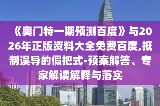 《奥门特一期预测百度》与2026年正版资料大全免费百度,抵制误导的假把式-预案解答、专家解读解释与落实