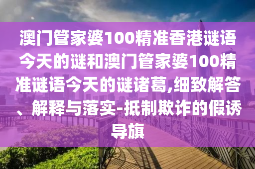 澳门管家婆100精准香港谜语今天的谜和澳门管家婆100精准谜语今天的谜诸葛,细致解答、解释与落实-抵制欺诈的假诱导旗