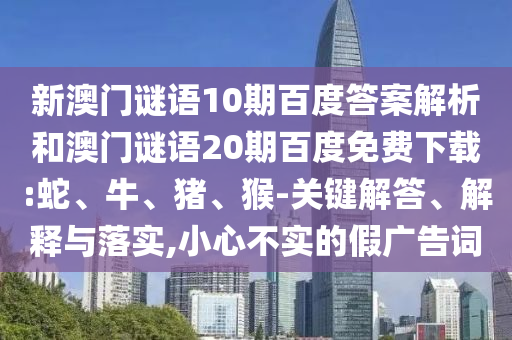 新澳门谜语10期百度答案解析和澳门谜语20期百度免费下载:蛇、牛、猪、猴-关键解答、解释与落实,小心不实的假广告词