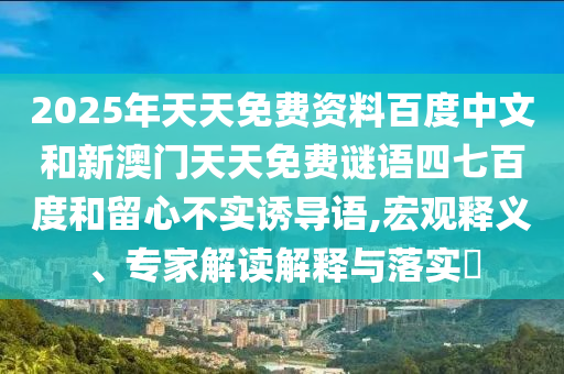 2025年天天免费资料百度中文和新澳门天天免费谜语四七百度和留心不实诱导语,宏观释义、专家解读解释与落实​