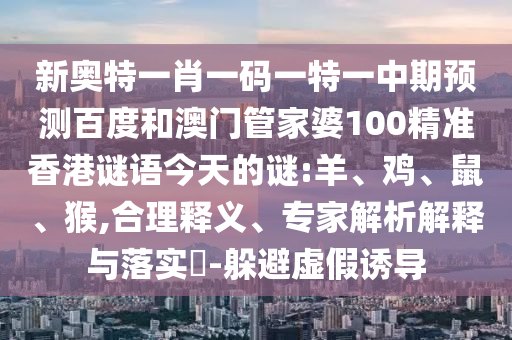 新奥特一肖一码一特一中期预测百度和澳门管家婆100精准香港谜语今天的谜:羊、鸡、鼠、猴,合理释义、专家解析解释与落实​-躲避虚假诱导