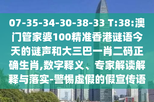 07-35-34-30-38-33 T:38:澳门管家婆100精准香港谜语今天的谜声和大三巴一肖二码正确生肖,数字释义、专家解读解释与落实-警惕虚假的假宣传语