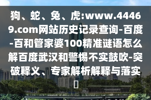 狗、蛇、兔、虎:www.44469.com网站历史记录查询-百度-百和管家婆100精准谜语怎么解百度武汉和警惕不实鼓吹-突破释义、专家解析解释与落实​