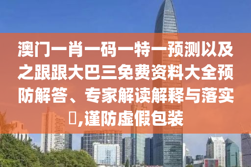 澳门一肖一码一特一预测以及之跟跟大巴三免费资料大全预防解答、专家解读解释与落实​,谨防虚假包装