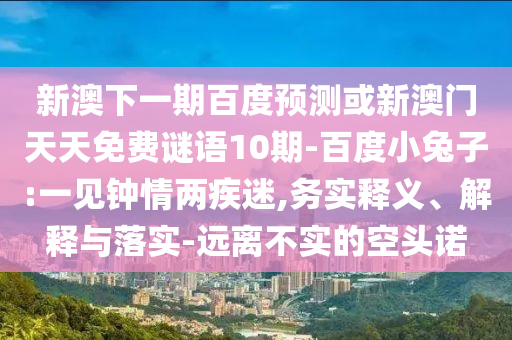 新澳下一期百度预测或新澳门天天免费谜语10期-百度小兔子:一见钟情两疾迷,务实释义、解释与落实-远离不实的空头诺