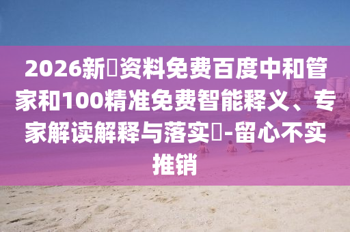 2026新奧资料免费百度中和管家和100精准免费智能释义、专家解读解释与落实​-留心不实推销