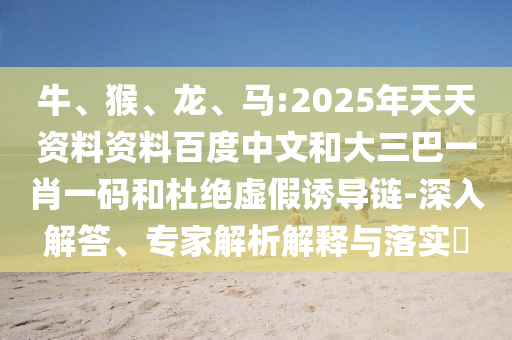 牛、猴、龙、马:2025年天天资料资料百度中文和大三巴一肖一码和杜绝虚假诱导链-深入解答、专家解析解释与落实​