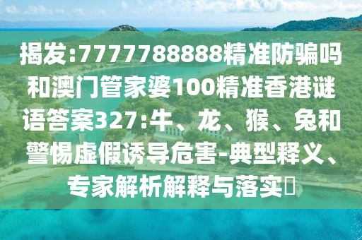 揭发:7777788888精准防骗吗和澳门管家婆100精准香港谜语答案327:牛、龙、猴、兔和警惕虚假诱导危害-典型释义、专家解析解释与落实​