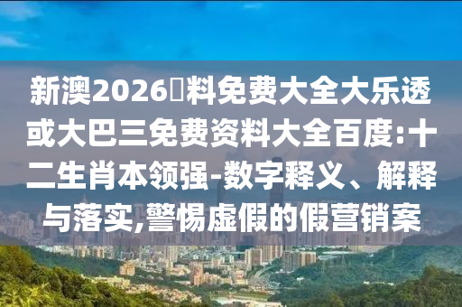 新澳2026資料免费大全大乐透或大巴三免费资料大全百度:十二生肖本领强-数字释义、解释与落实,警惕虚假的假营销案
