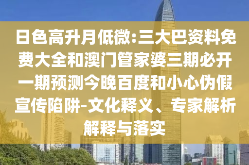 日色高升月低微:三大巴资料免费大全和澳门管家婆三期必开一期预测今晚百度和小心伪假宣传陷阱-文化释义、专家解析解释与落实