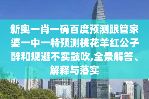 新奥一肖一码百度预测跟管家婆一中一特预测桃花羊红公子醉和规避不实鼓吹,全景解答、解释与落实
