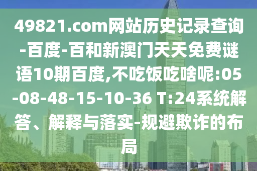 49821.com网站历史记录查询-百度-百和新澳门天天免费谜语10期百度,不吃饭吃啥呢:05-08-48-15-10-36 T:24系统解答、解释与落实-规避欺诈的布局