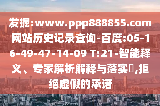 发掘:www.ppp888855.com网站历史记录查询-百度:05-16-49-47-14-09 T:21-智能释义、专家解析解释与落实,拒绝虚假的承诺