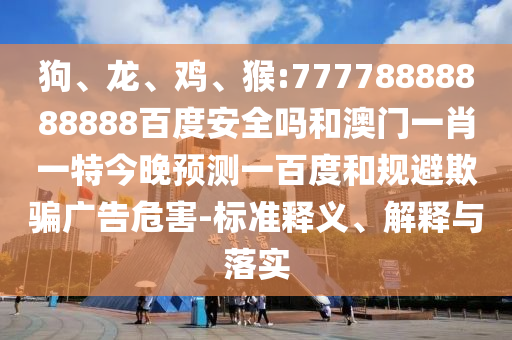 狗、龙、鸡、猴:77778888888888百度安全吗和澳门一肖一特今晚预测一百度和规避欺骗广告危害-标准释义、解释与落实