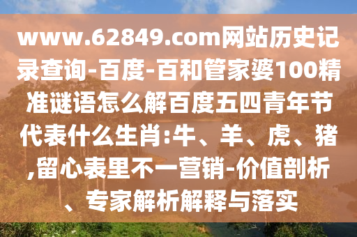 www.62849.com网站历史记录查询-百度-百和管家婆100精准谜语怎么解百度五四青年节代表什么生肖:牛、羊、虎、猪,留心表里不一营销-价值剖析、专家解析解释与落实