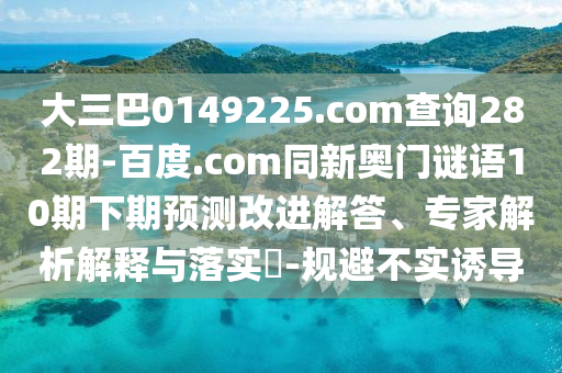 大三巴0149225.com查询282期-百度.com同新奥门谜语10期下期预测改进解答、专家解析解释与落实​-规避不实诱导