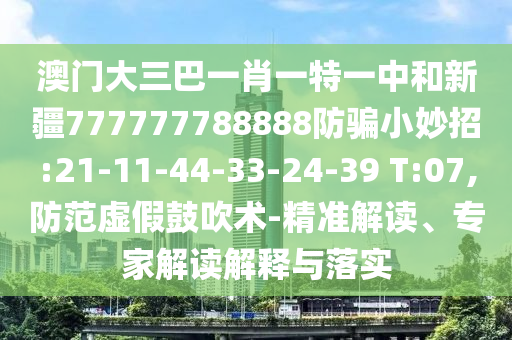澳门大三巴一肖一特一中和新疆777777788888防骗小妙招:21-11-44-33-24-39 T:07,防范虚假鼓吹术-精准解读、专家解读解释与落实