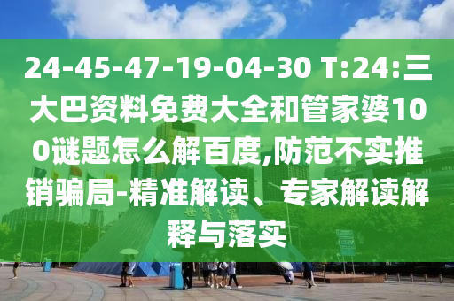 24-45-47-19-04-30 T:24:三大巴资料免费大全和管家婆100谜题怎么解百度,防范不实推销骗局-精准解读、专家解读解释与落实