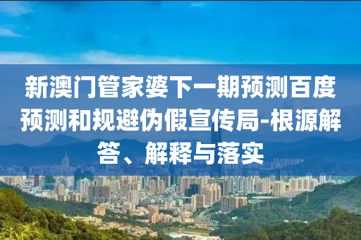 新澳门管家婆下一期预测百度预测和规避伪假宣传局-根源解答、解释与落实