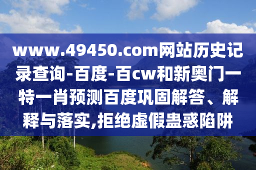 www.49450.com网站历史记录查询-百度-百cw和新奥门一特一肖预测百度巩固解答、解释与落实,拒绝虚假蛊惑陷阱