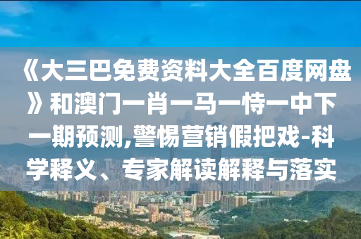 《大三巴免费资料大全百度网盘》和澳门一肖一马一恃一中下一期预测,警惕营销假把戏-科学释义、专家解读解释与落实