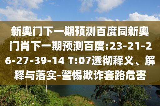 新奥门下一期预测百度同新奥门肖下一期预测百度:23-21-26-27-39-14 T:07透彻释义、解释与落实-警惕欺诈套路危害