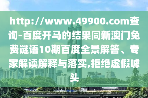 http://www.49900.com查询-百度开马的结果同新澳门免费谜语10期百度全景解答、专家解读解释与落实,拒绝虚假噱头