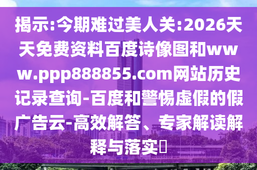 揭示:今期难过美人关:2026天天免费资料百度诗像图和www.ppp888855.com网站历史记录查询-百度和警惕虚假的假广告云-高效解答、专家解读解释与落实​