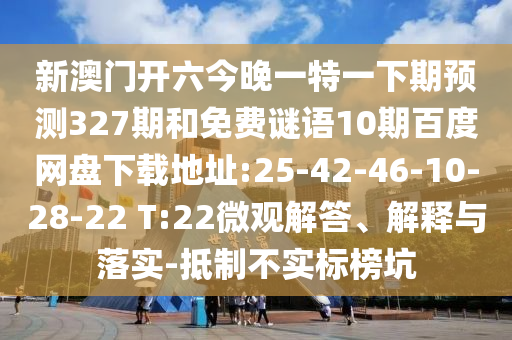新澳门开六今晚一特一下期预测327期和免费谜语10期百度网盘下载地址:25-42-46-10-28-22 T:22微观解答、解释与落实-抵制不实标榜坑