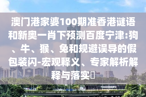 澳门港家婆100期准香港谜语和新奥一肖下预测百度宁津:狗、牛、猴、兔和规避误导的假包装闪-宏观释义、专家解析解释与落实​
