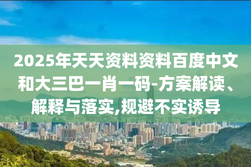 2025年天天资料资料百度中文和大三巴一肖一码-方案解读、解释与落实,规避不实诱导
