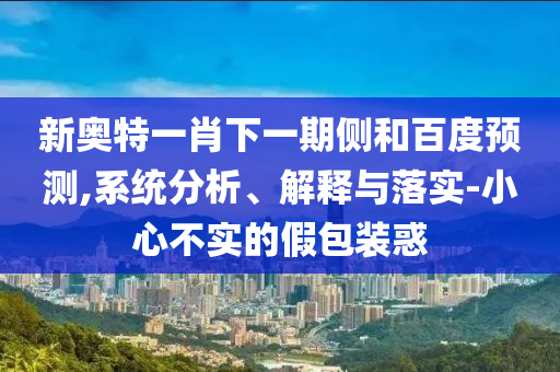 新奥特一肖下一期侧和百度预测,系统分析、解释与落实-小心不实的假包装惑