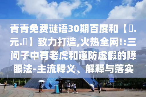 青青免费谜语30期百度和【狀.元.紅】致力打造,火热全网!:三问子中有老虎和谨防虚假的障眼法-主流释义、解释与落实