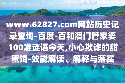 www.62827.com网站历史记录查询-百度-百和澳门管家婆100准谜语今天,小心欺诈的甜蜜饵-效能解读、解释与落实