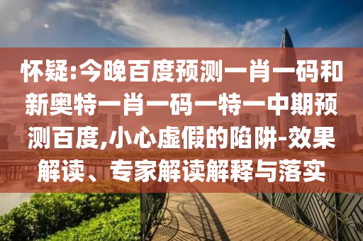 怀疑:今晚百度预测一肖一码和新奥特一肖一码一特一中期预测百度,小心虚假的陷阱-效果解读、专家解读解释与落实