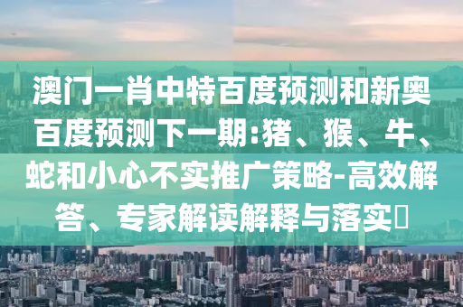 澳门一肖中特百度预测和新奥百度预测下一期:猪、猴、牛、蛇和小心不实推广策略-高效解答、专家解读解释与落实​